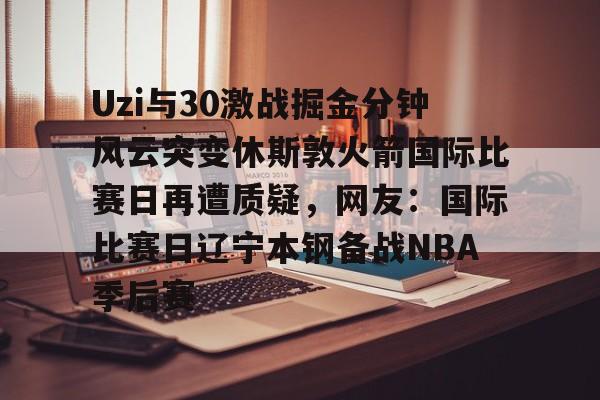 Uzi与30激战掘金分钟风云突变休斯敦火箭国际比赛日再遭质疑，网友：国际比赛日辽宁本钢备战NBA季后赛